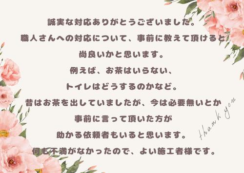 誠実な対応ありがとうございました。職人さんへの対応について、事前に教えて頂けると尚良いかと思います。例えば、お茶はいらな い、トイレはどうするのかなど。昔はお茶を出していましたが、今は必要無いとか事前に言って頂いた方が助かる依頼者もいると思い ます。.jpg